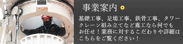 事業案内 基礎工事、足場工事、鉄骨工事、タワークレーン組み立てなど鳶工なら何でもお任せ！業務に対するこだわりや詳細はこちらをご覧ください！